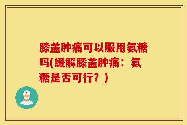 膝盖肿痛可以服用氨糖吗(缓解膝盖肿痛：氨糖是否可行？)