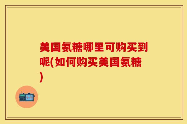 美国氨糖哪里可购买到呢(如何购买美国氨糖)