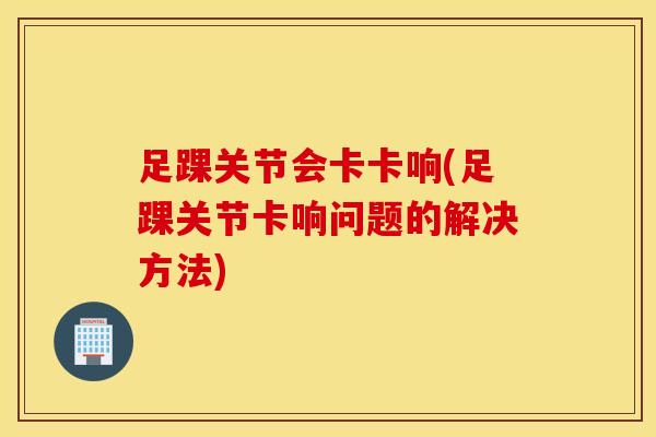 足踝关节会卡卡响(足踝关节卡响问题的解决方法)