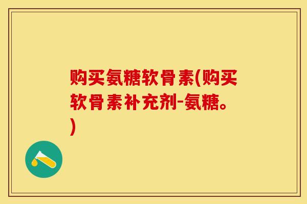 购买氨糖软骨素(购买软骨素补充剂-氨糖。)