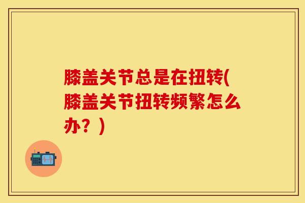 膝盖关节总是在扭转(膝盖关节扭转频繁怎么办？)