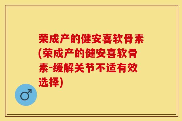 荣成产的健安喜软骨素(荣成产的健安喜软骨素-缓解关节不适有效选择)