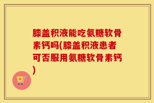 膝盖积液能吃氨糖软骨素钙吗(膝盖积液患者可否服用氨糖软骨素钙)