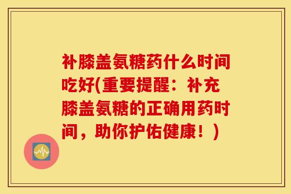 补膝盖氨糖药什么时间吃好(重要提醒：补充膝盖氨糖的正确用药时间，助你护佑健康！)