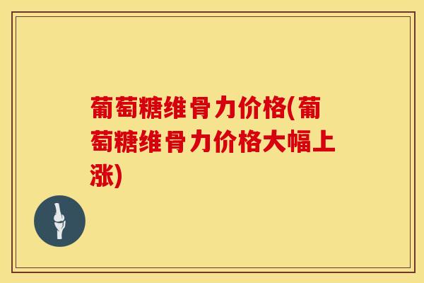 葡萄糖维骨力价格(葡萄糖维骨力价格大幅上涨)