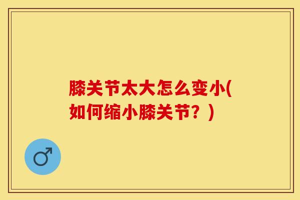 膝关节太大怎么变小(如何缩小膝关节？)