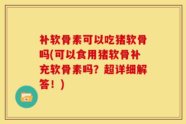 补软骨素可以吃猪软骨吗(可以食用猪软骨补充软骨素吗？超详细解答！)