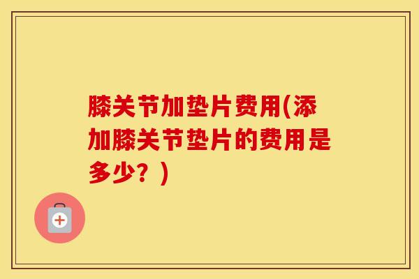 膝关节加垫片费用(添加膝关节垫片的费用是多少？)