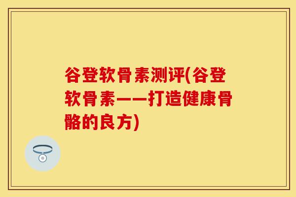 谷登软骨素测评(谷登软骨素——打造健康骨骼的良方)