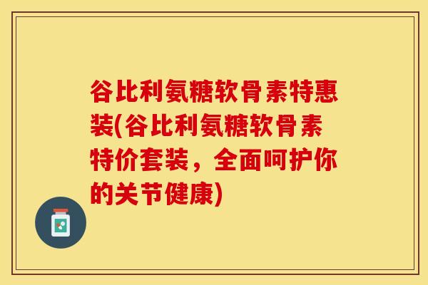 谷比利氨糖软骨素特惠装(谷比利氨糖软骨素特价套装，全面呵护你的关节健康)