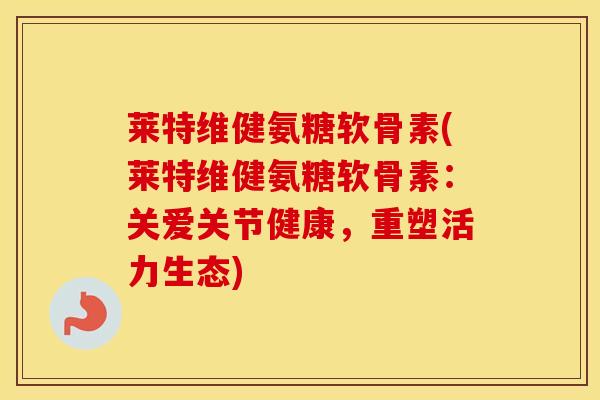 莱特维健氨糖软骨素(莱特维健氨糖软骨素：关爱关节健康，重塑活力生态)