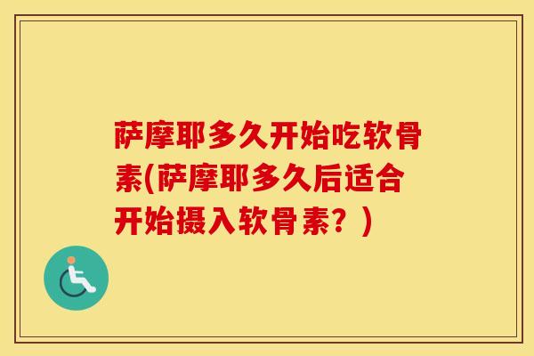 萨摩耶多久开始吃软骨素(萨摩耶多久后适合开始摄入软骨素?) 萨摩耶多久开始吃软骨素(萨摩耶多久后适合开始摄入软骨素?)