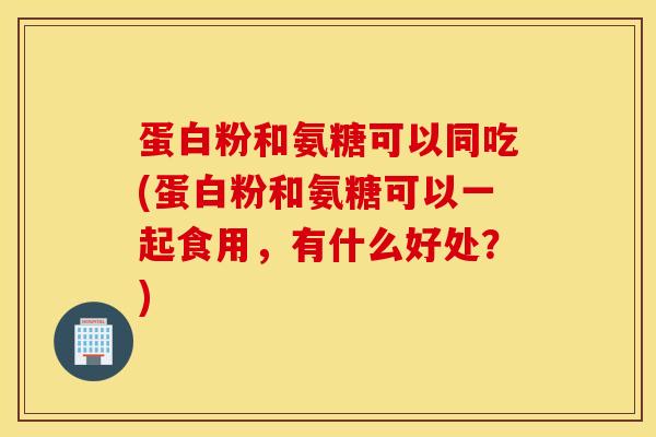 蛋白粉和氨糖可以同吃(蛋白粉和氨糖可以一起食用，有什么好处？)
