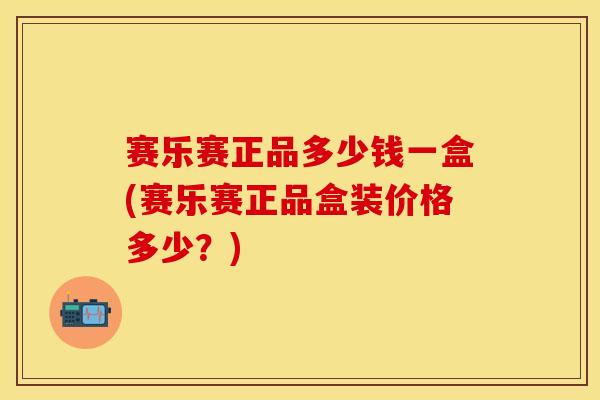 赛乐赛正品多少钱一盒(赛乐赛正品盒装价格多少？)