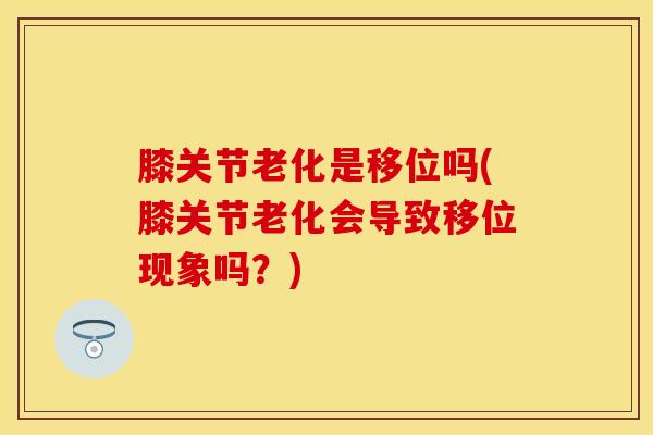 膝关节老化是移位吗(膝关节老化会导致移位现象吗？)