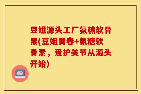 豆姐源头工厂氨糖软骨素(豆姐青春+氨糖软骨素，爱护关节从源头开始)