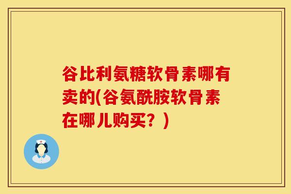 谷比利氨糖软骨素哪有卖的(谷氨酰胺软骨素在哪儿购买？)