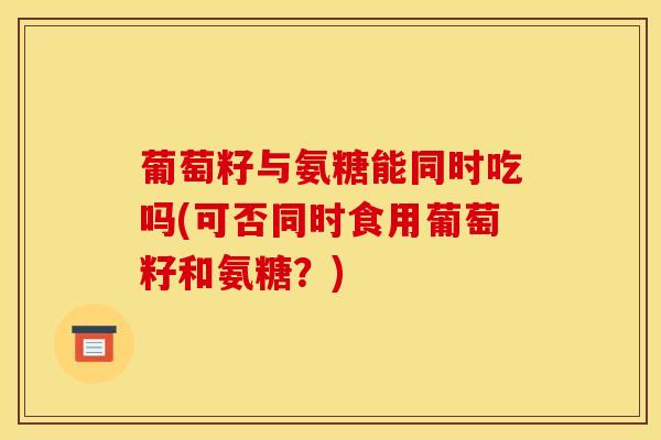 葡萄籽与氨糖能同时吃吗(可否同时食用葡萄籽和氨糖？)
