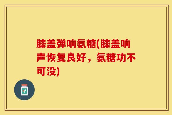 膝盖弹响氨糖(膝盖响声恢复良好，氨糖功不可没)