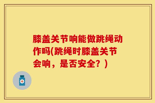 膝盖关节响能做跳绳动作吗(跳绳时膝盖关节会响，是否安全？)