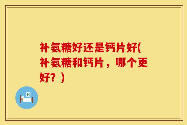 补氨糖好还是钙片好(补氨糖和钙片，哪个更好？)