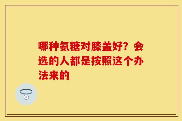 哪种氨糖对膝盖好？会选的人都是按照这个办法来的