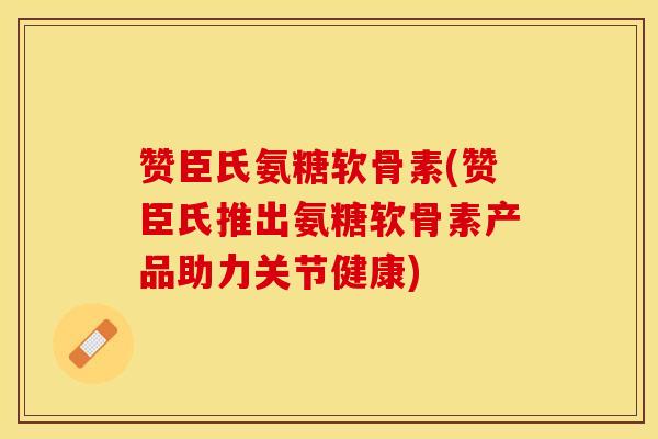 赞臣氏氨糖软骨素(赞臣氏推出氨糖软骨素产品助力关节健康)
