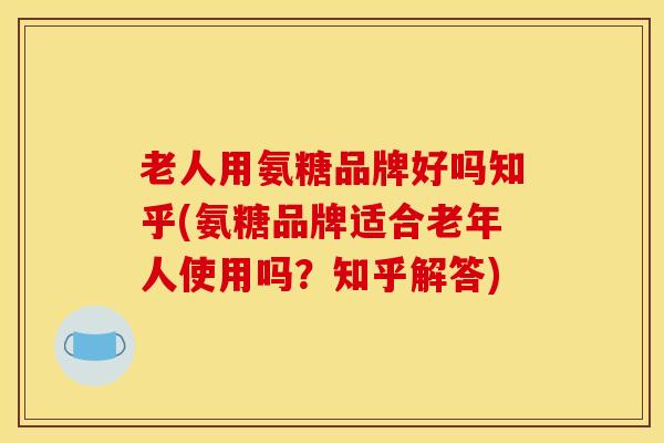 老人用氨糖品牌好吗知乎(氨糖品牌适合老年人使用吗？知乎解答)