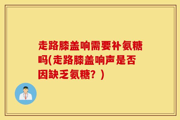 走路膝盖响需要补氨糖吗(走路膝盖响声是否因缺乏氨糖？)