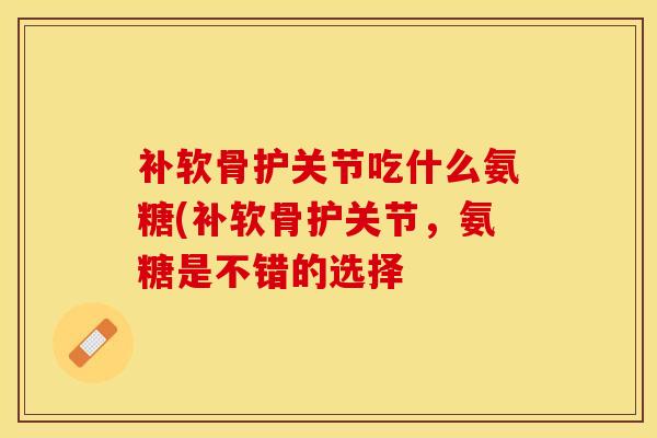 补软骨护关节吃什么氨糖(补软骨护关节，氨糖是不错的选择