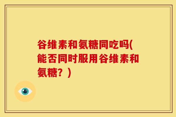 谷维素和氨糖同吃吗(能否同时服用谷维素和氨糖？)