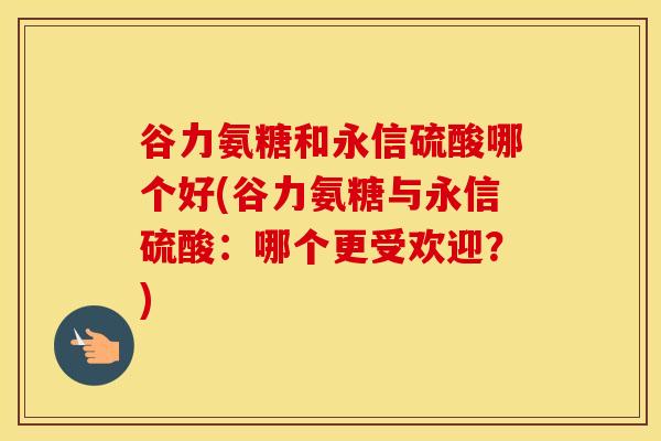 谷力氨糖和永信硫酸哪个好(谷力氨糖与永信硫酸：哪个更受欢迎？)
