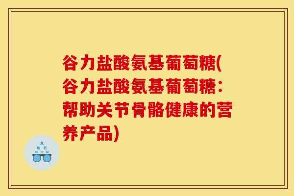 谷力盐酸氨基葡萄糖(谷力盐酸氨基葡萄糖：帮助关节骨骼健康的营养产品)