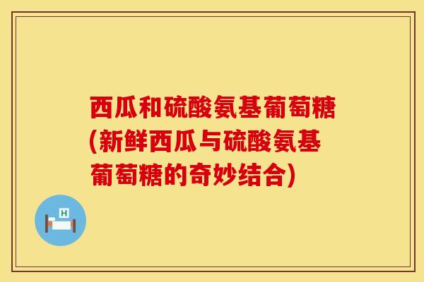 西瓜和硫酸氨基葡萄糖(新鲜西瓜与硫酸氨基葡萄糖的奇妙结合)