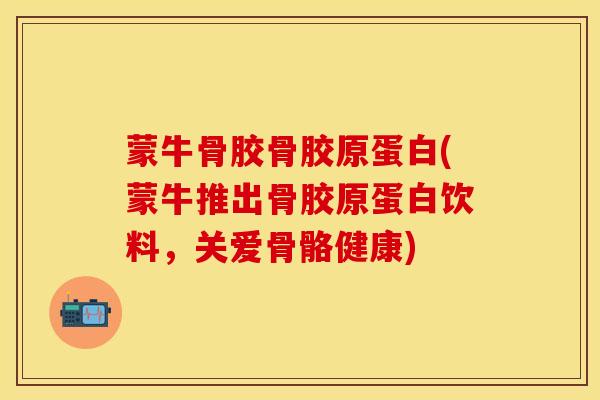 蒙牛骨胶骨胶原蛋白(蒙牛推出骨胶原蛋白饮料,关爱骨骼健康) 蒙牛骨胶骨胶原蛋白(蒙牛推出骨胶原蛋白饮料,关爱骨骼健康)