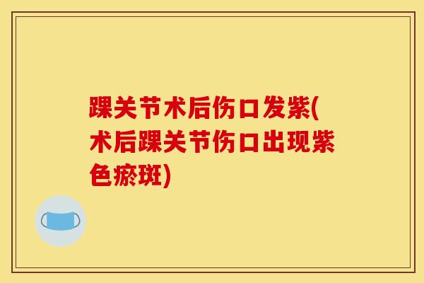 踝关节术后伤口发紫(术后踝关节伤口出现紫色瘀斑)