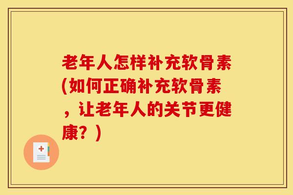 老年人怎样补充软骨素(如何正确补充软骨素，让老年人的关节更健康？)