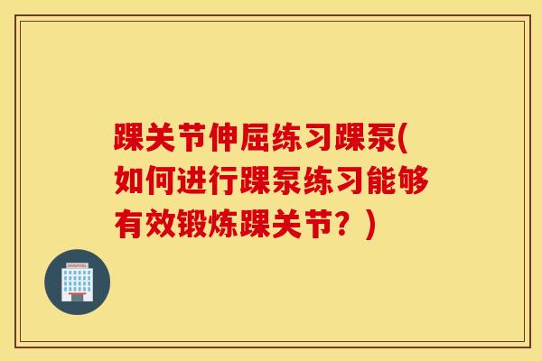踝关节伸屈练习踝泵(如何进行踝泵练习能够有效锻炼踝关节？)