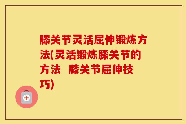膝关节灵活屈伸锻炼方法(灵活锻炼膝关节的方法  膝关节屈伸技巧)