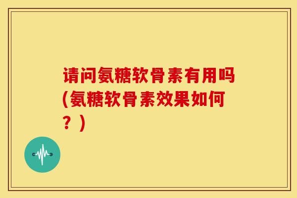 请问氨糖软骨素有用吗(氨糖软骨素效果如何？)