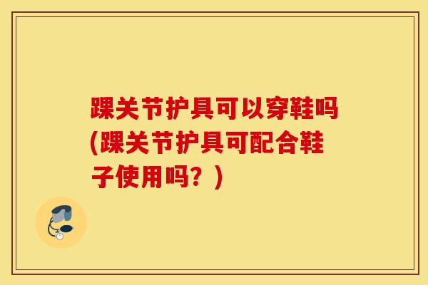 踝关节护具可以穿鞋吗(踝关节护具可配合鞋子使用吗？)