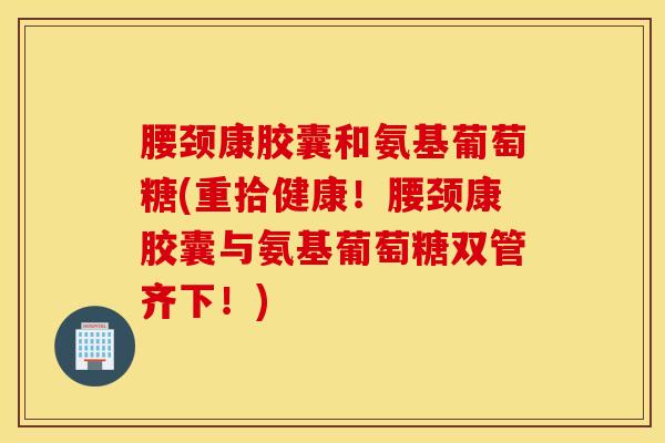 腰颈康胶囊和氨基葡萄糖(重拾健康！腰颈康胶囊与氨基葡萄糖双管齐下！)
