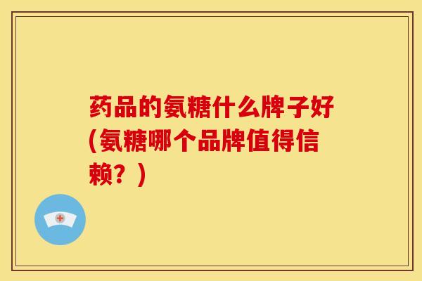 药品的氨糖什么牌子好(氨糖哪个品牌值得信赖？)