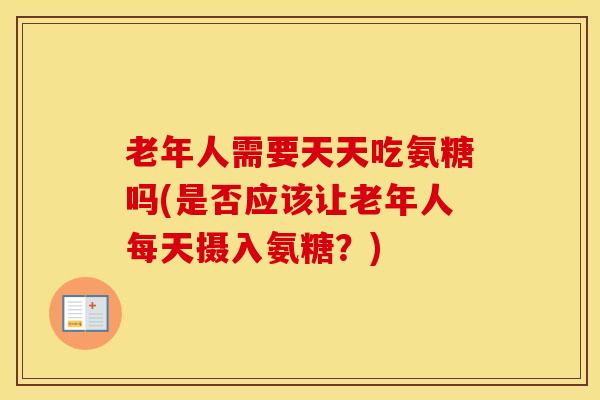 老年人需要天天吃氨糖吗(是否应该让老年人每天摄入氨糖？)