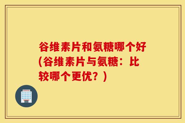 谷维素片和氨糖哪个好(谷维素片与氨糖：比较哪个更优？)