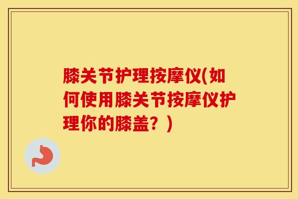 膝关节护理按摩仪(如何使用膝关节按摩仪护理你的膝盖？)