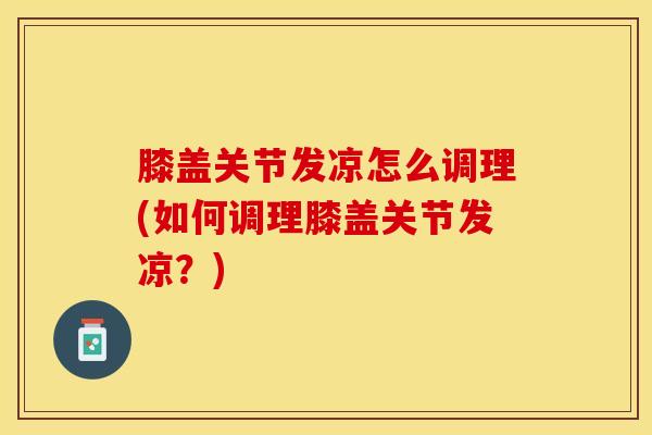 膝盖关节发凉怎么调理(如何调理膝盖关节发凉？)