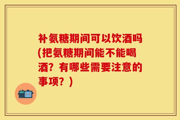 补氨糖期间可以饮酒吗(把氨糖期间能不能喝酒？有哪些需要注意的事项？)