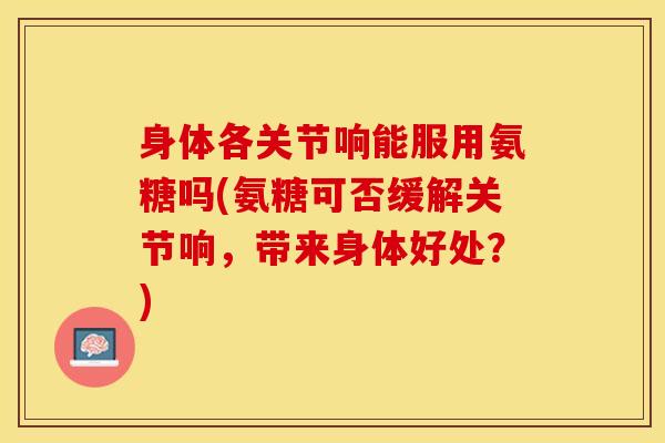 身体各关节响能服用氨糖吗(氨糖可否缓解关节响，带来身体好处？)