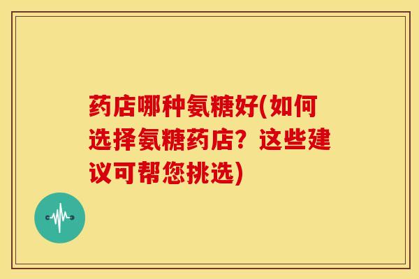 药店哪种氨糖好(如何选择氨糖药店？这些建议可帮您挑选)